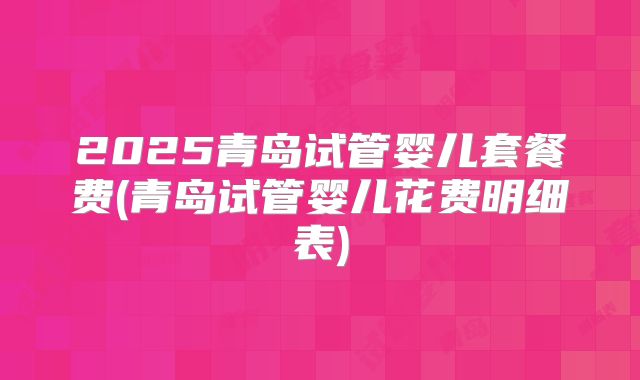 2025青岛试管婴儿套餐费(青岛试管婴儿花费明细表)