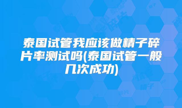 泰国试管我应该做精子碎片率测试吗(泰国试管一般几次成功)