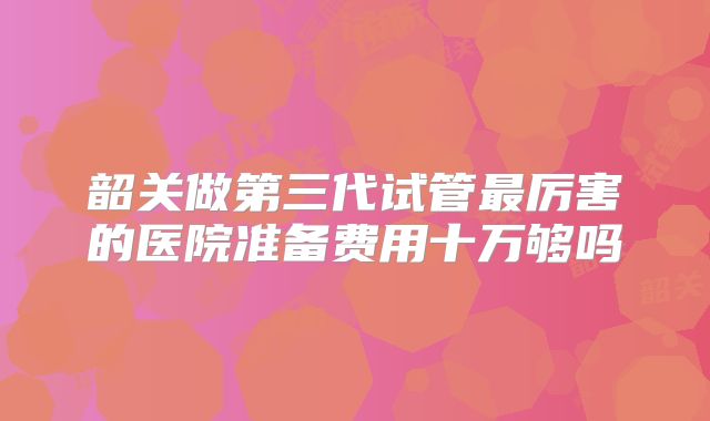 韶关做第三代试管最厉害的医院准备费用十万够吗