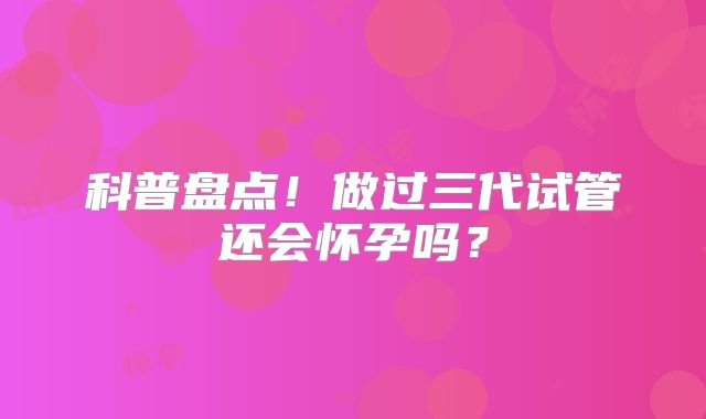 科普盘点!做过三代试管还会怀孕吗?