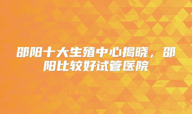 邵阳十大生殖中心揭晓,邵阳比较好试管医院