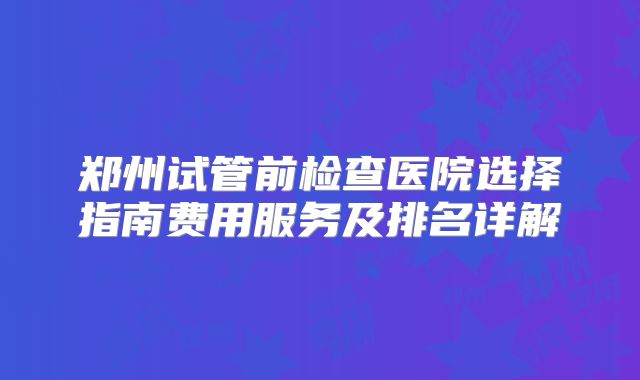 郑州试管前检查医院选择指南费用服务及排名详解