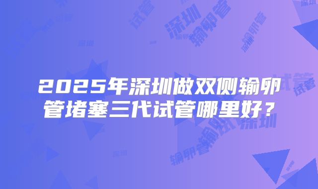 2025年深圳做双侧输卵管堵塞三代试管哪里好?