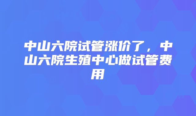 中山六院试管涨价了，中山六院生殖中心做试管费用
