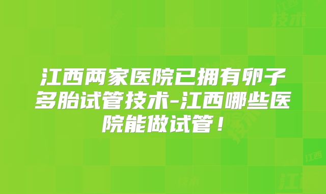 江西两家医院已拥有卵子多胎试管技术-江西哪些医院能做试管！