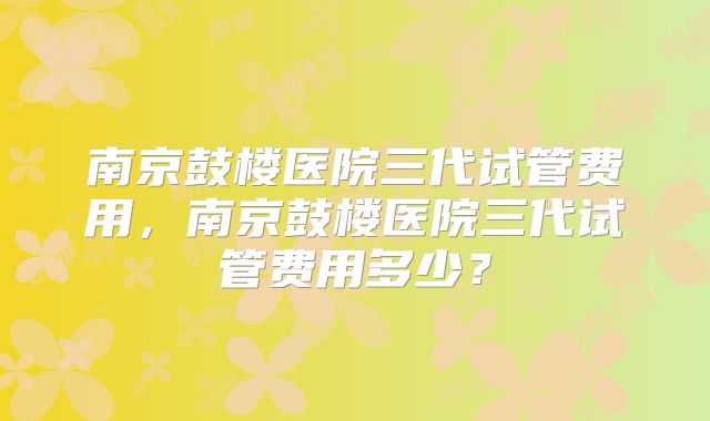 南京鼓楼医院三代试管费用，南京鼓楼医院三代试管费用多少？