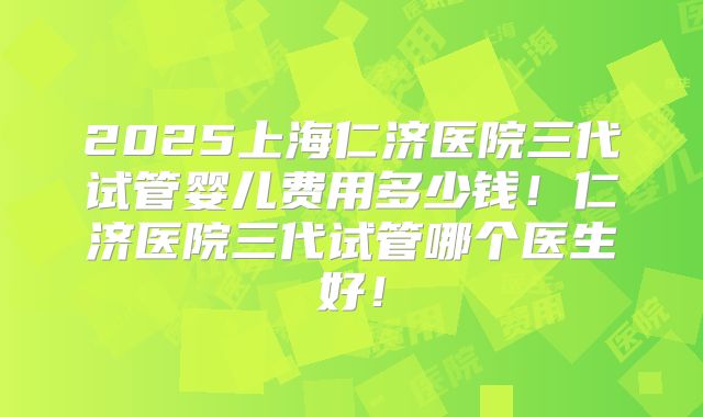 2025上海仁济医院三代试管婴儿费用多少钱！仁济医院三代试管哪个医生好！