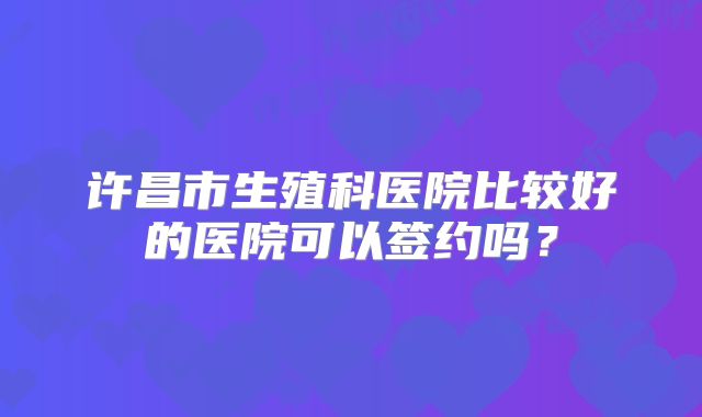 许昌市生殖科医院比较好的医院可以签约吗？