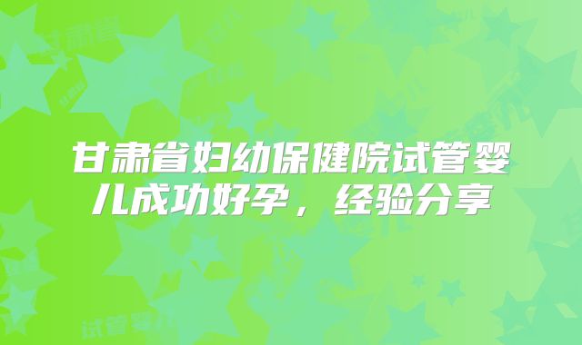 甘肃省妇幼保健院试管婴儿成功好孕，经验分享
