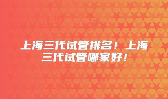 上海三代试管排名！上海三代试管哪家好！