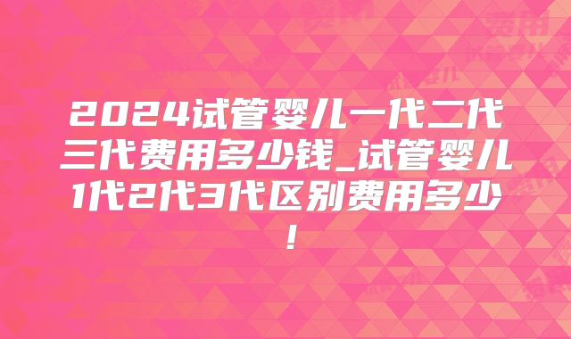 2024试管婴儿一代二代三代费用多少钱_试管婴儿1代2代3代区别费用多少！