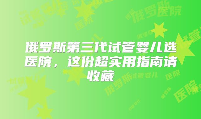 俄罗斯第三代试管婴儿选医院,这份超实用指南请收藏
