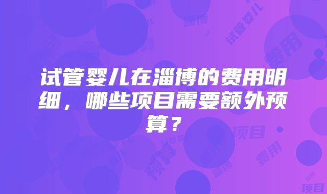 试管婴儿在淄博的费用明细，哪些项目需要额外预算？