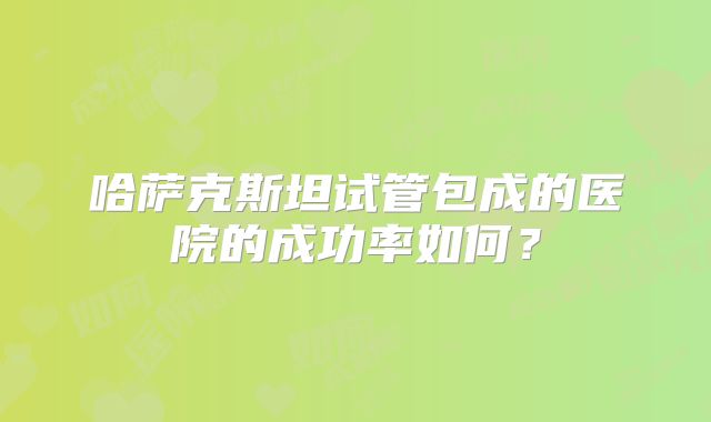 哈萨克斯坦试管包成的医院的成功率如何?