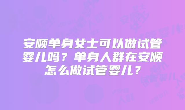 安顺单身女士可以做试管婴儿吗？单身人群在安顺怎么做试管婴儿？