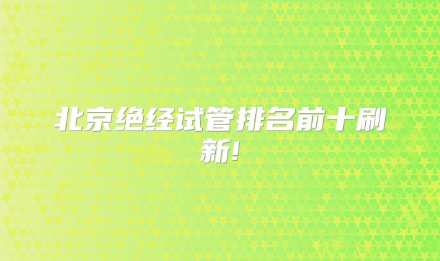 北京绝经试管排名前十刷新!