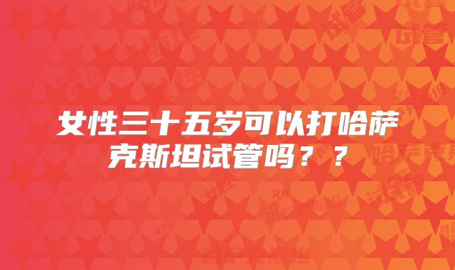 女性三十五岁可以打哈萨克斯坦试管吗？？