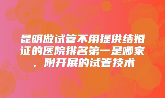 昆明做试管不用提供结婚证的医院排名第一是哪家,附开展的试管技术