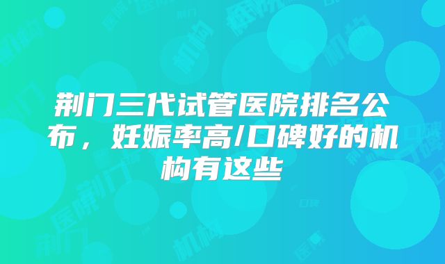 荆门三代试管医院排名公布，妊娠率高/口碑好的机构有这些