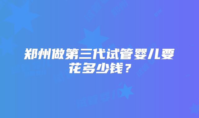 郑州做第三代试管婴儿要花多少钱？