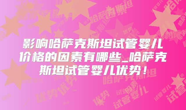 影响哈萨克斯坦试管婴儿价格的因素有哪些_哈萨克斯坦试管婴儿优势!