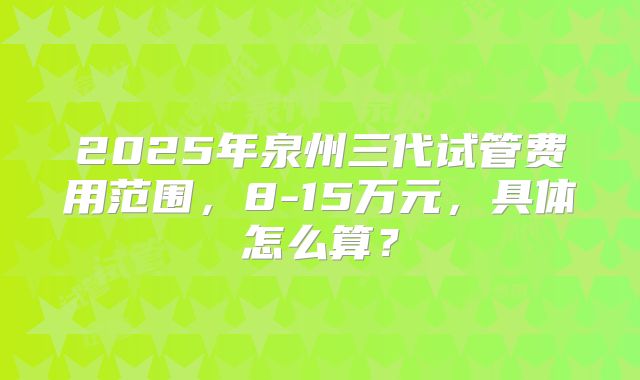 2025年泉州三代试管费用范围，8-15万元，具体怎么算？