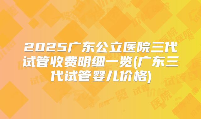 2025广东公立医院三代试管收费明细一览(广东三代试管婴儿价格)