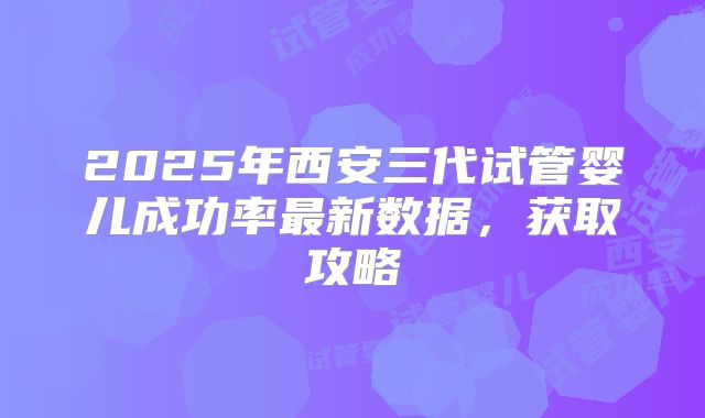 2025年西安三代试管婴儿成功率最新数据,获取攻略