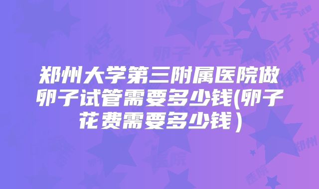 郑州大学第三附属医院做卵子试管需要多少钱(卵子花费需要多少钱）