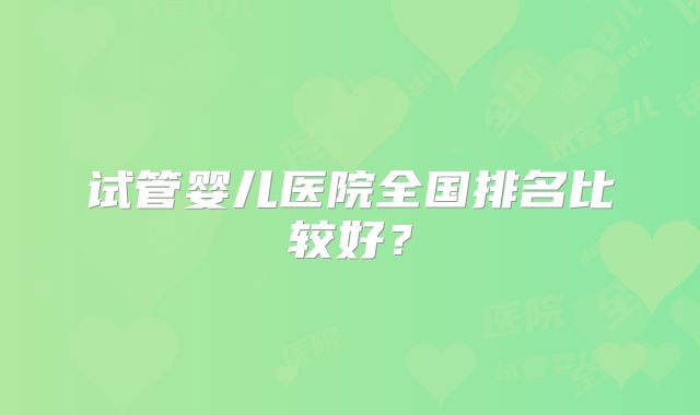 试管婴儿医院全国排名比较好？