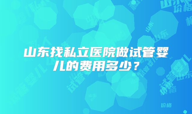 山东找私立医院做试管婴儿的费用多少？