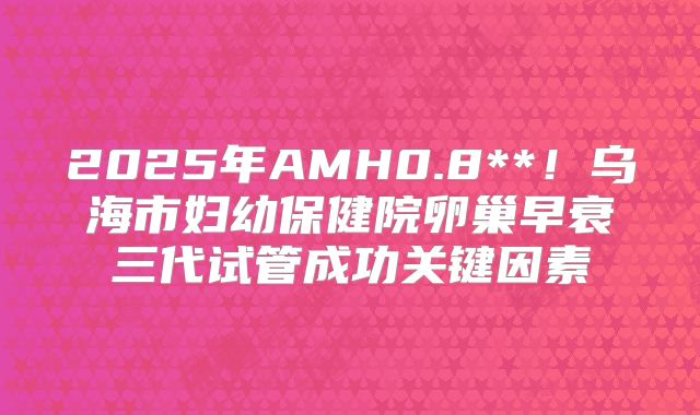 2025年AMH0.8**！乌海市妇幼保健院卵巢早衰三代试管成功关键因素