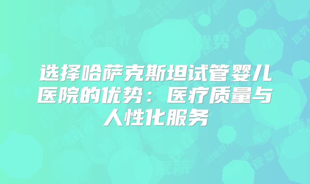 选择哈萨克斯坦试管婴儿医院的优势：医疗质量与人性化服务