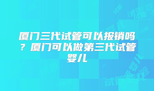 厦门三代试管可以报销吗?厦门可以做第三代试管婴儿