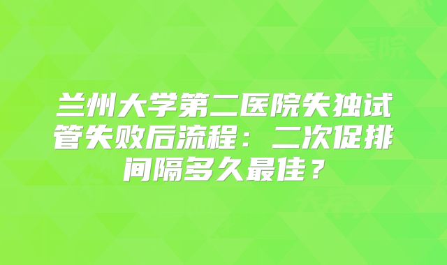 兰州大学第二医院失独试管失败后流程：二次促排间隔多久最佳？