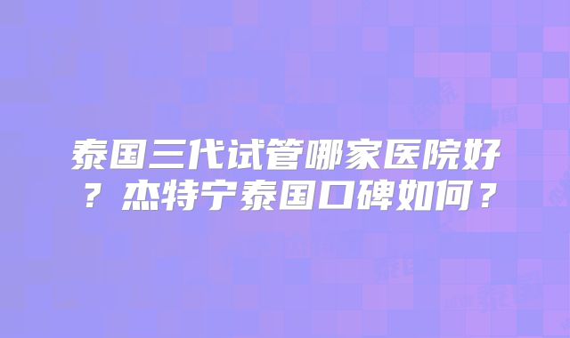 泰国三代试管哪家医院好？杰特宁泰国口碑如何？