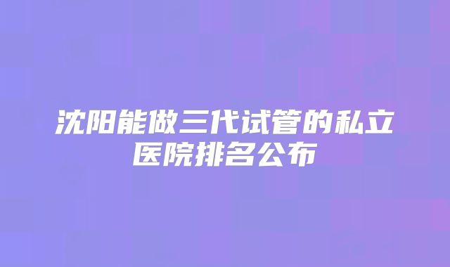 沈阳能做三代试管的私立医院排名公布