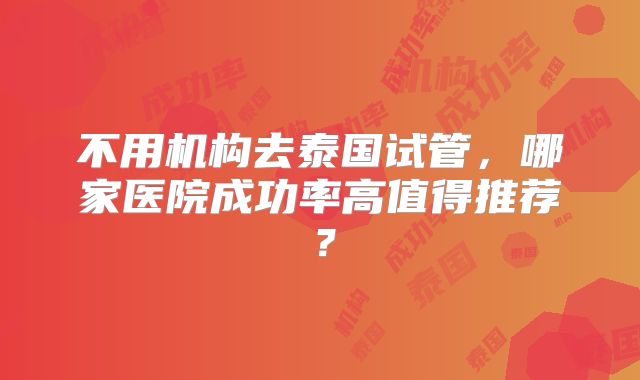 不用机构去泰国试管，哪家医院成功率高值得推荐？