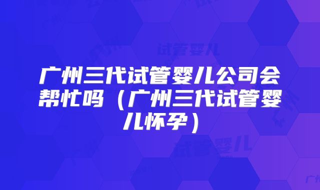 广州三代试管婴儿公司会帮忙吗（广州三代试管婴儿怀孕）