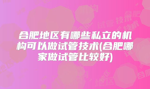合肥地区有哪些私立的机构可以做试管技术(合肥哪家做试管比较好)