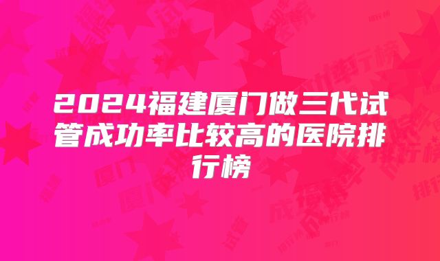 2024福建厦门做三代试管成功率比较高的医院排行榜