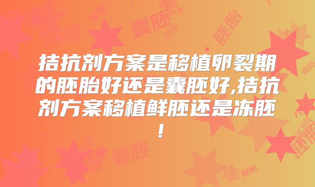 拮抗剂方案是移植卵裂期的胚胎好还是囊胚好,拮抗剂方案移植鲜胚还是冻胚！