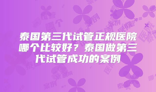泰国第三代试管正规医院哪个比较好?泰国做第三代试管成功的案例