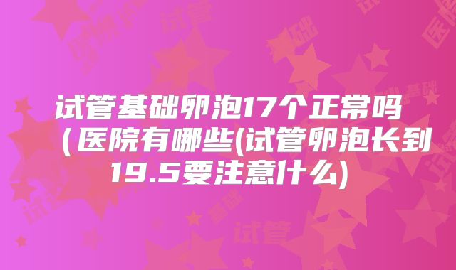 试管基础卵泡17个正常吗(医院有哪些(试管卵泡长到19.5要注意什么)