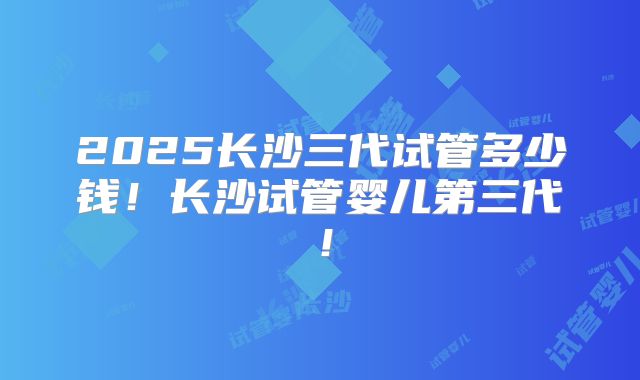 2025长沙三代试管多少钱！长沙试管婴儿第三代！
