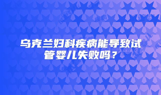 乌克兰妇科疾病能导致试管婴儿失败吗？