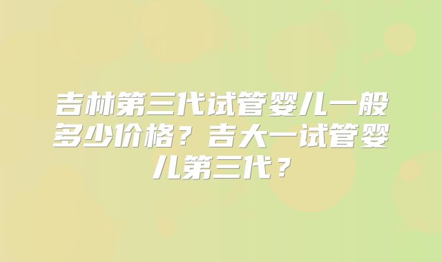 吉林第三代试管婴儿一般多少价格？吉大一试管婴儿第三代？