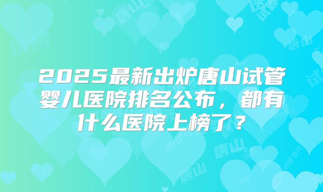 2025最新出炉唐山试管婴儿医院排名公布，都有什么医院上榜了？
