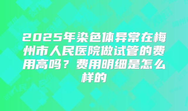 2025年染色体异常在梅州市人民医院做试管的费用高吗？费用明细是怎么样的
