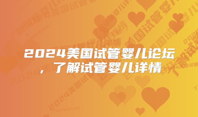 2024美国试管婴儿论坛，了解试管婴儿详情